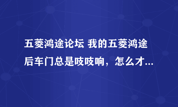 五菱鸿途论坛 我的五菱鸿途后车门总是吱吱响，怎么才能解决。锁扣也紧过。也涂过黄油。