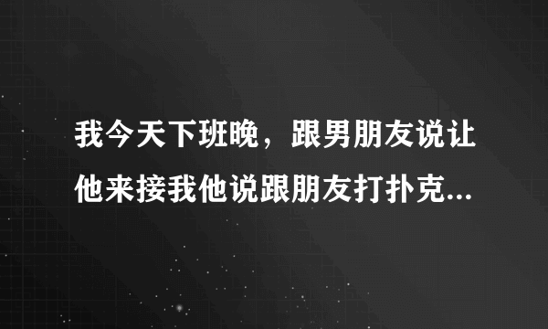 我今天下班晚，跟男朋友说让他来接我他说跟朋友打扑克呢让我自己打车回家买点吃的，请问我让他过来接我下