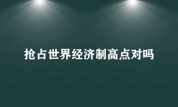 抢占世界经济制高点对吗