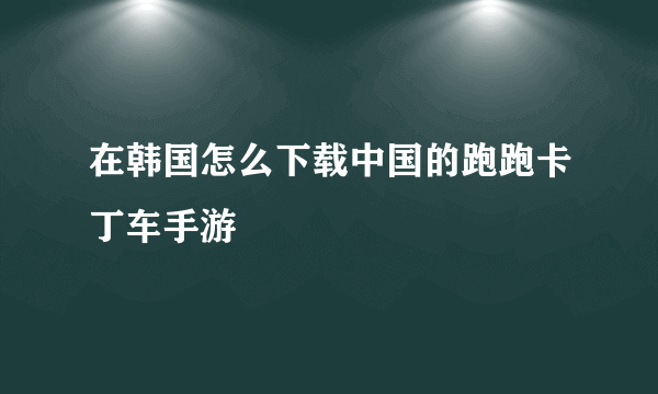 在韩国怎么下载中国的跑跑卡丁车手游