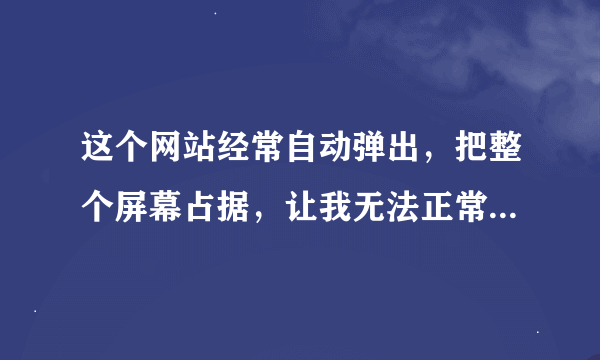 这个网站经常自动弹出，把整个屏幕占据，让我无法正常工作，一打开自己的网页就被强行中断，3秒种就变成..