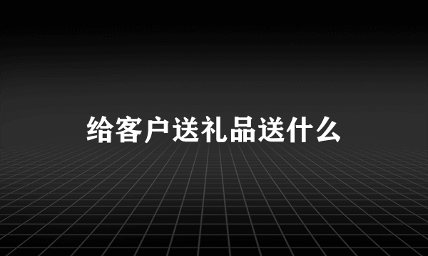 给客户送礼品送什么