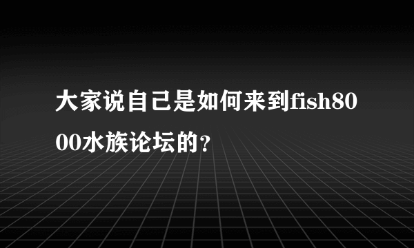 大家说自己是如何来到fish8000水族论坛的？