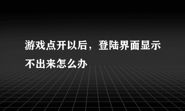 游戏点开以后，登陆界面显示不出来怎么办