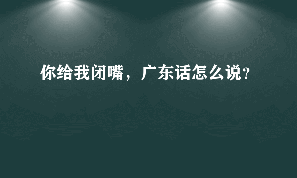 你给我闭嘴，广东话怎么说？