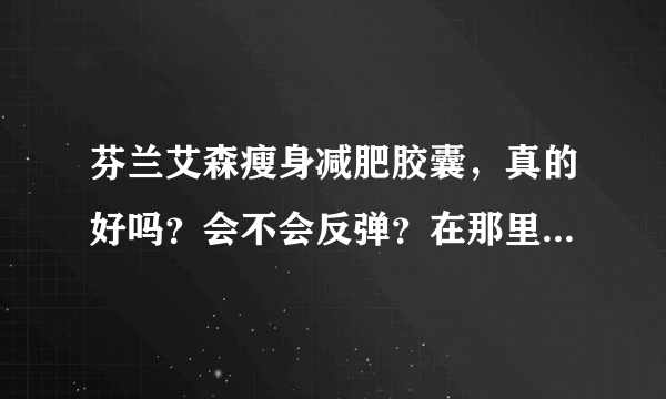 芬兰艾森瘦身减肥胶囊，真的好吗？会不会反弹？在那里可以买到？