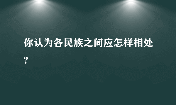 你认为各民族之间应怎样相处?