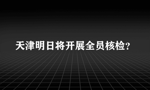 天津明日将开展全员核检？