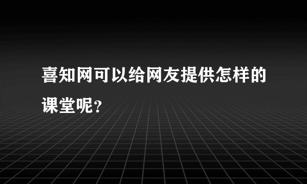 喜知网可以给网友提供怎样的课堂呢？