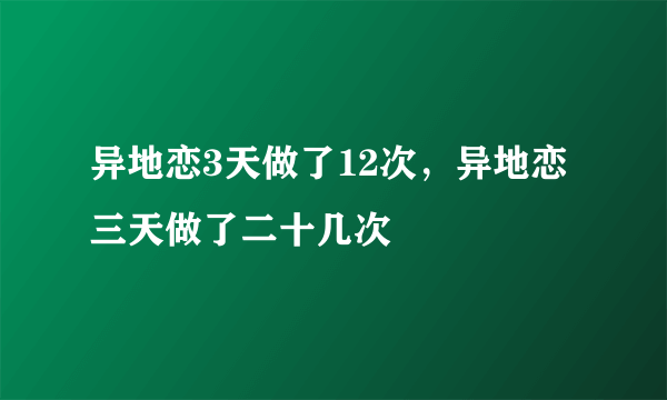 异地恋3天做了12次，异地恋三天做了二十几次