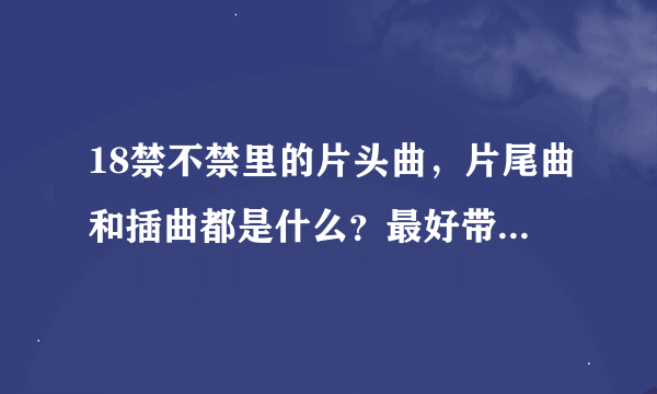 18禁不禁里的片头曲，片尾曲和插曲都是什么？最好带歌词。。。。