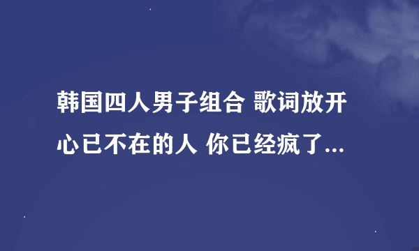 韩国四人男子组合 歌词放开心已不在的人 你已经疯了 这两句歌词是哪首歌