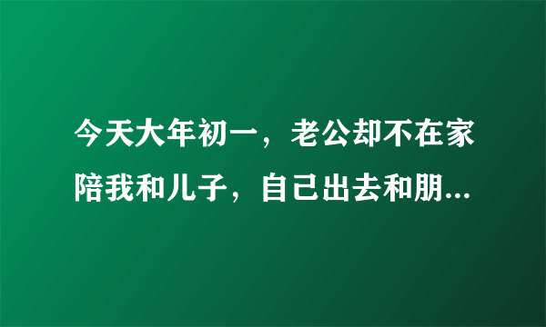 今天大年初一，老公却不在家陪我和儿子，自己出去和朋友玩，要是你，会怎么做