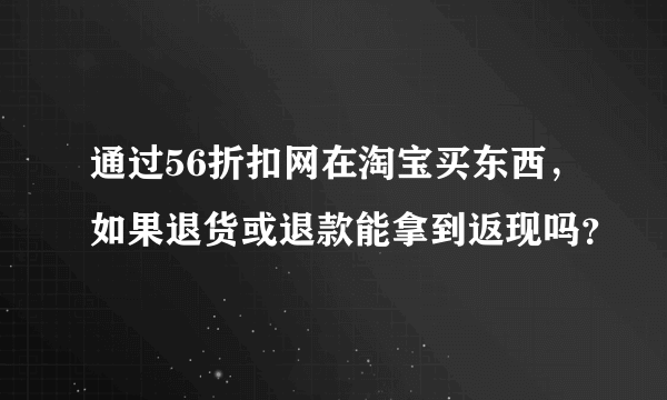 通过56折扣网在淘宝买东西，如果退货或退款能拿到返现吗？