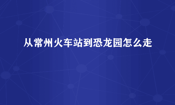 从常州火车站到恐龙园怎么走