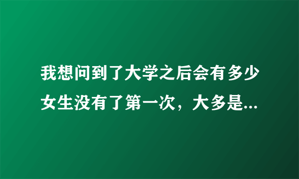 我想问到了大学之后会有多少女生没有了第一次，大多是献给了大学男友了嘛？不论是好的学生还是坏的学生