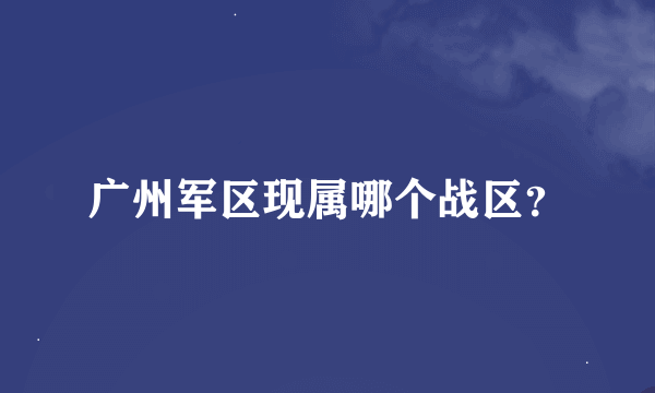 广州军区现属哪个战区？