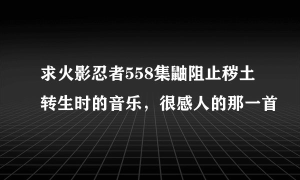 求火影忍者558集鼬阻止秽土转生时的音乐，很感人的那一首