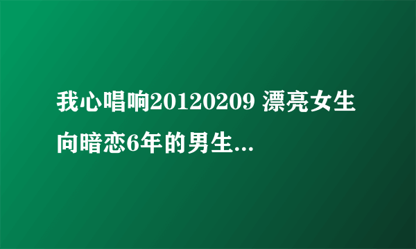 我心唱响20120209 漂亮女生向暗恋6年的男生大胆表白的女孩叫什么