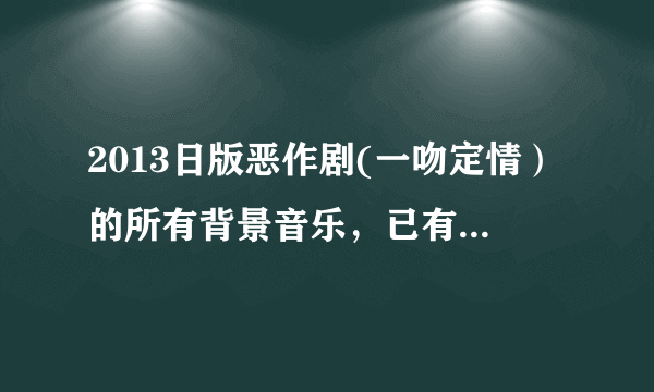 2013日版恶作剧(一吻定情）的所有背景音乐，已有片头曲和片尾曲。求剩下的！