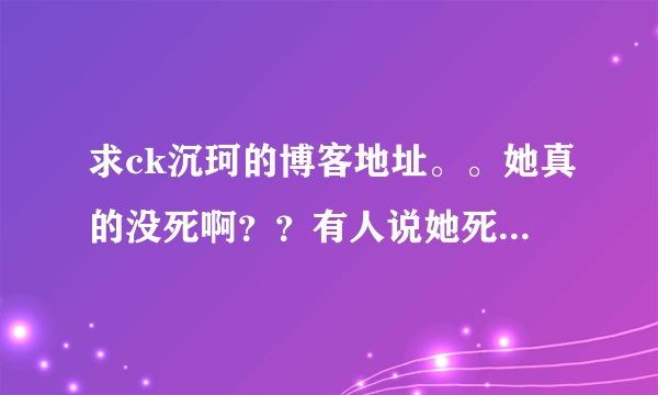 求ck沉珂的博客地址。。她真的没死啊？？有人说她死了有人说她没死。。纠结 还挺喜欢她的 。。