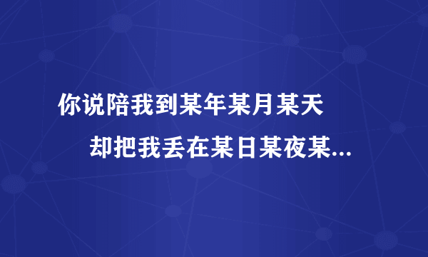 你说陪我到某年某月某天 　　 却把我丢在某日某夜某街 是哪首歌里的歌词