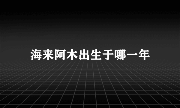 海来阿木出生于哪一年