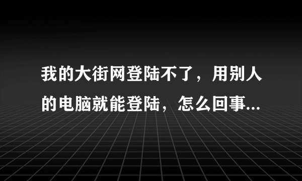 我的大街网登陆不了，用别人的电脑就能登陆，怎么回事啊？？？急急急急