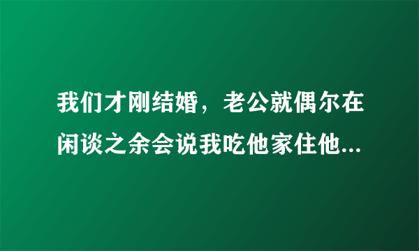 我们才刚结婚，老公就偶尔在闲谈之余会说我吃他家住他家的，做什么都应该之类的话，我真的受不了，该怎么