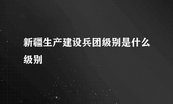 新疆生产建设兵团级别是什么级别