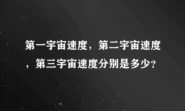 第一宇宙速度，第二宇宙速度，第三宇宙速度分别是多少？