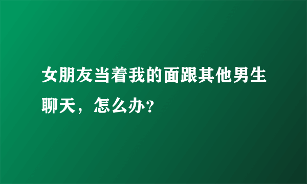 女朋友当着我的面跟其他男生聊天，怎么办？