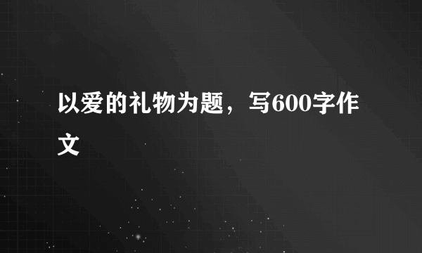 以爱的礼物为题，写600字作文