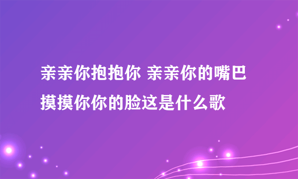 亲亲你抱抱你 亲亲你的嘴巴摸摸你你的脸这是什么歌