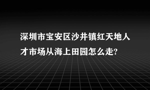 深圳市宝安区沙井镇红天地人才市场从海上田园怎么走?