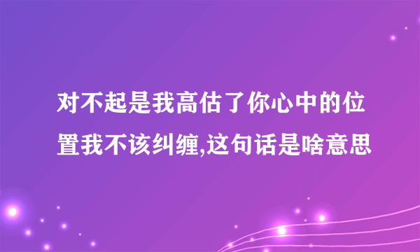 对不起是我高估了你心中的位置我不该纠缠,这句话是啥意思