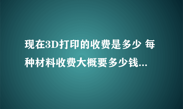 现在3D打印的收费是多少 每种材料收费大概要多少钱打印一克或一立方厘米？ 光敏 ABS PLA之类的