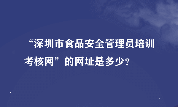 “深圳市食品安全管理员培训考核网”的网址是多少？