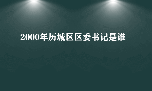 2000年历城区区委书记是谁