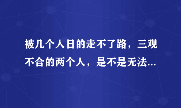 被几个人日的走不了路，三观不合的两个人，是不是无法走到一条路上？