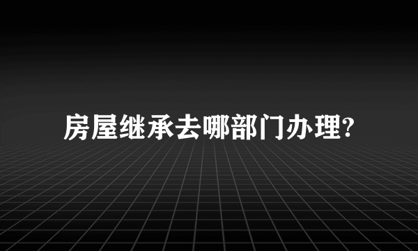 房屋继承去哪部门办理?