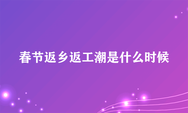 春节返乡返工潮是什么时候