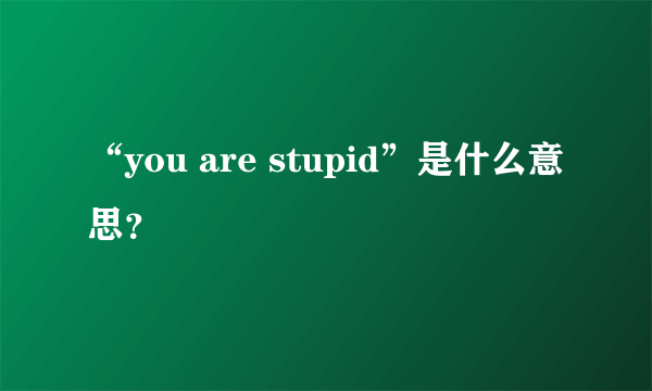 “you are stupid”是什么意思？