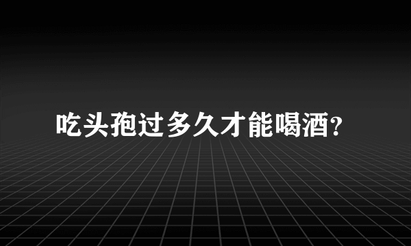 吃头孢过多久才能喝酒？