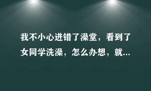 我不小心进错了澡堂，看到了女同学洗澡，怎么办想，就她一个人，我两个人脸刷就红了