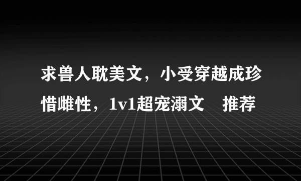 求兽人耽美文，小受穿越成珍惜雌性，1v1超宠溺文 推荐