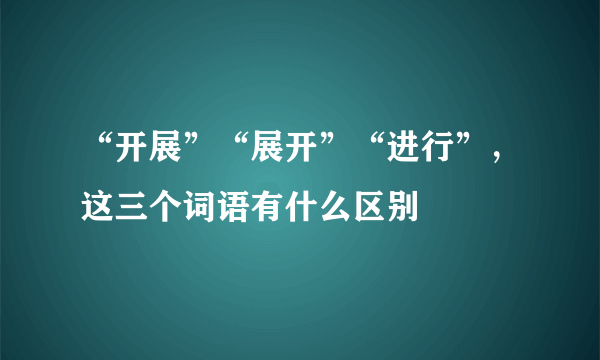 “开展”“展开”“进行”，这三个词语有什么区别