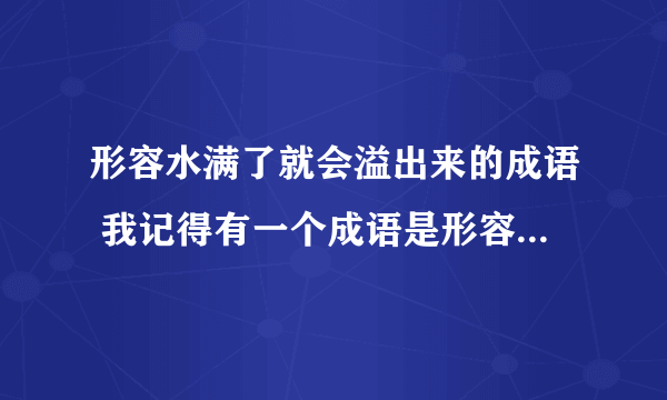 形容水满了就会溢出来的成语 我记得有一个成语是形容水太满了就会溢出来的成语,是什么呢?