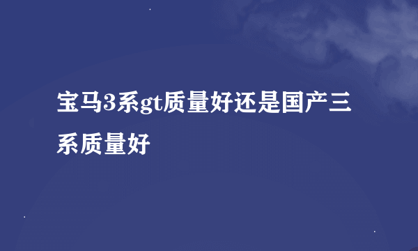 宝马3系gt质量好还是国产三系质量好