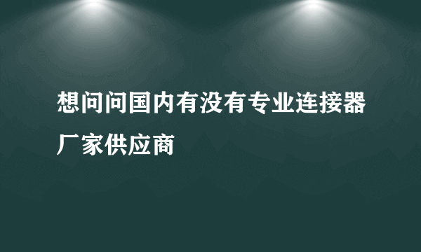 想问问国内有没有专业连接器厂家供应商